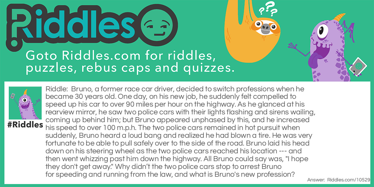 Riddle: Bruno, a former race car driver, decided to switch professions when he became 30 years old. One day, on his new job, he suddenly felt compelled to speed up his car to over 90 miles per hour on the highway. As he glanced at his rearview mirror, he saw two police cars with their lights flashing and sirens wailing, coming up behind him; but Bruno appeared unphased by this, and he increased his speed to over 100 m.p.h. The two police cars remained in hot pursuit when suddenly, Bruno heard a loud bang and realized he had blown a tire. He was very fortunate to be able to pull safely over to the side of the road. Bruno laid his head down on his steering wheel as the two police cars reached his location --- and then went whizzing past him down the highway. All Bruno could say was, "I hope they don't get away." Why didn’t the two police cars stop to arrest Bruno for speeding and running from the law, and what is Bruno's new profession? Answer: Bruno's new profession as he had become a police officer. He was in his police cruiser when he spotted a car that matched the description of one used by a couple of men who had just committed a robbery, and he began his high-speed pursuit. Two other police cars joined in the pursuit until Bruno’s car had a flat tire.