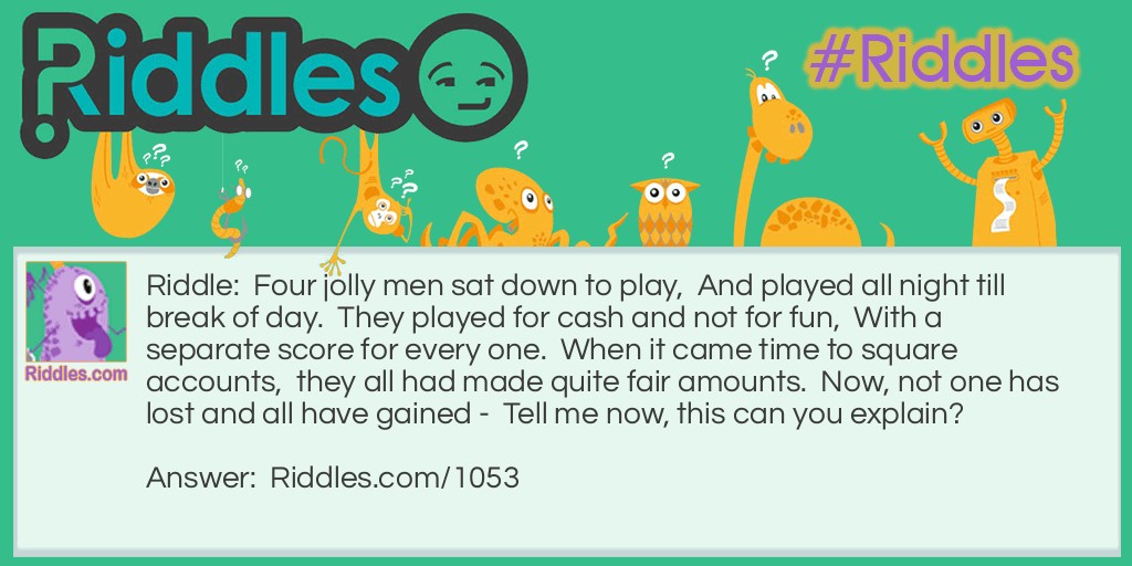 Riddle: Four jolly men sat down to play,  And played all night till break of day.  They played for cash and not for fun,  With a separate score for every one.  When it came time to square accounts,  they all had made quite fair amounts.  Now, not one has lost and all have gained -  Tell me now, this can you explain? Answer: The four jolly men are members of an orchestra hired to play at a dance.