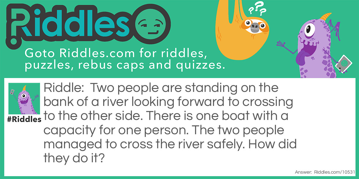 Riddle: Two people are standing on the bank of a river looking forward to crossing to the other side. There is one boat with a capacity for one person. The two people managed to cross the river safely. How did they do it? Answer: The two were on opposite sides of the river.