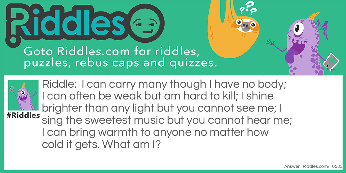 I can carry many though I have no body; I can often be weak but am hard to kill; I shine brighter than any light but you cannot see me; I sing the sweetest music but you cannot hear me; I can bring warmth to anyone no matter how cold it gets. What am I?