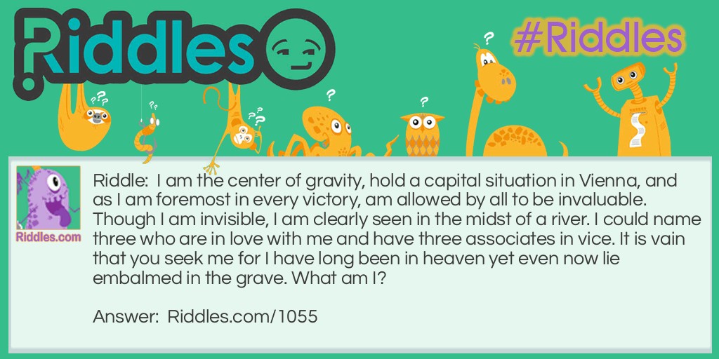 Riddle: I am the center of gravity, hold a capital situation in Vienna, and as I am foremost in every victory, am allowed by all to be invaluable. Though I am invisible, I am clearly seen in the midst of a river. I could name three who are in love with me and have three associates in vice. It is vain that you seek me for I have long been in heaven yet even now lie embalmed in the grave. What am I? Answer: The letter V.