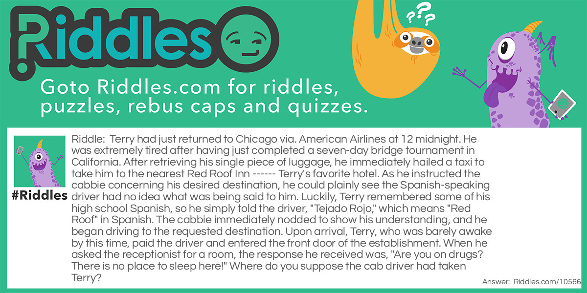 Riddle: Terry had just returned to Chicago via. American Airlines at 12 midnight. He was extremely tired after having just completed a seven-day bridge tournament in California. After retrieving his single piece of luggage, he immediately hailed a taxi to take him to the nearest Red Roof Inn ------ Terry's favorite hotel. As he instructed the cabbie concerning his desired destination, he could plainly see the Spanish-speaking driver had no idea what was being said to him. Luckily, Terry remembered some of his high school Spanish, so he simply told the driver, "Tejado Rojo," which means "Red Roof" in Spanish. The cabbie immediately nodded to show his understanding, and he began driving to the requested destination. Upon arrival, Terry, who was barely awake by this time, paid the driver and entered the front door of the establishment. When he asked the receptionist for a room, the response he received was, "Are you on drugs? There is no place to sleep here!" Where do you suppose the cab driver had taken Terry? Answer: The closest Pizza Hut. Almost, if not all of them have red roofs.