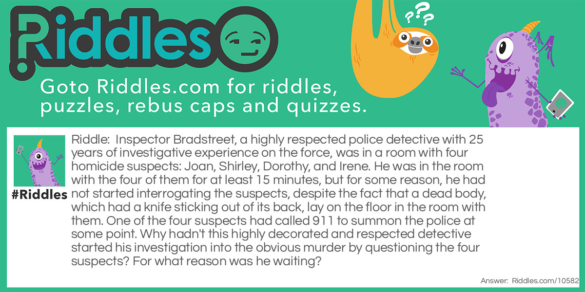 Riddle: Inspector Bradstreet, a highly respected police detective with 25 years of investigative experience on the force, was in a room with four homicide suspects: Joan, Shirley, Dorothy, and Irene. He was in the room with the four of them for at least 15 minutes, but for some reason, he had not started interrogating the suspects, despite the fact that a dead body, which had a knife sticking out of its back, lay on the floor in the room with them. One of the four suspects had called 911 to summon the police at some point. Why hadn't this highly decorated and respected detective started his investigation into the obvious murder by questioning the four suspects? For what reason was he waiting? Answer: Inspector Bradstreet was dead. It was his body that had the knife stuck in it.
