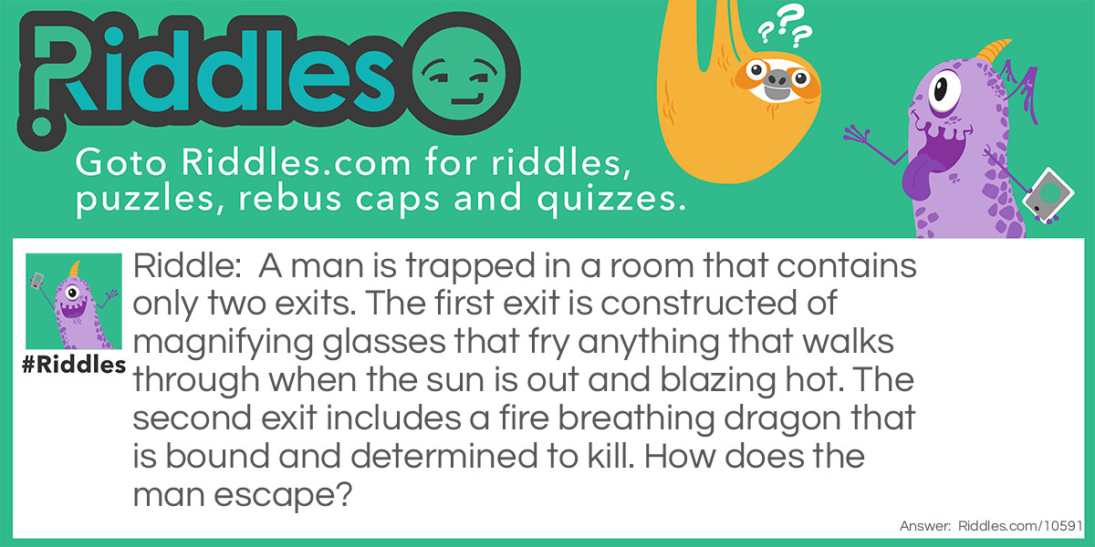A man is trapped in a room that contains only two exits. The first exit is constructed of magnifying glasses that fry anything that walks through when the sun is out and blazing hot. The second exit includes a fire breathing dragon that is bound and determined to kill. How does the man escape?
