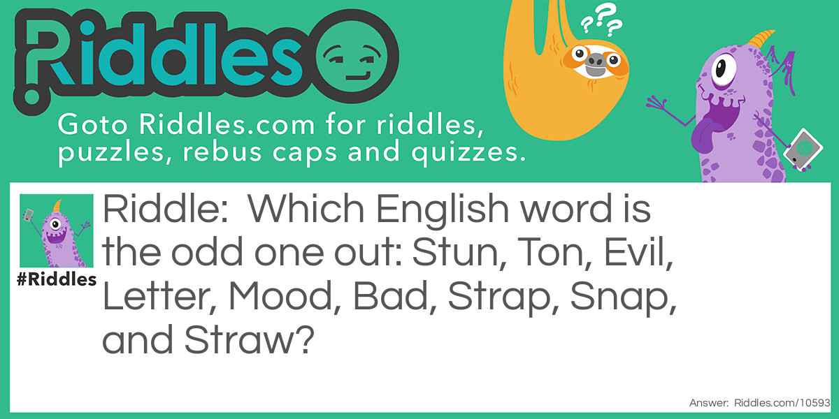 Riddle: Which English word is the odd one out: Stun, Ton, Evil, Letter, Mood, Bad, Strap, Snap, and Straw? Answer: Letter as it is the only one that does not spell another word when it’s written backward.