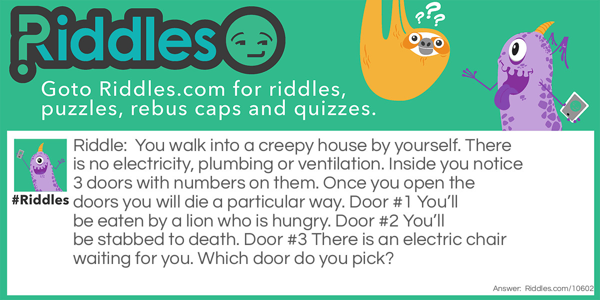 You walk into a creepy house by yourself. There is no electricity, plumbing or ventilation. Inside you notice 3 doors with numbers on them. Once you open the doors you will die a particular way. Door #1 You’ll be eaten by a lion who is hungry. Door #2 You’ll be stabbed to death. Door #3 There is an electric chair waiting for you. Which door do you pick?
