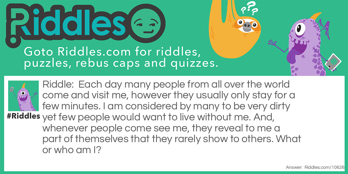 Each day many people from all over the world come and visit me, however they usually only stay for a few minutes. I am considered by many to be very dirty yet few people would want to live without me. And, whenever people come see me, they reveal to me a part of themselves that they rarely show to others. What or who am I?
