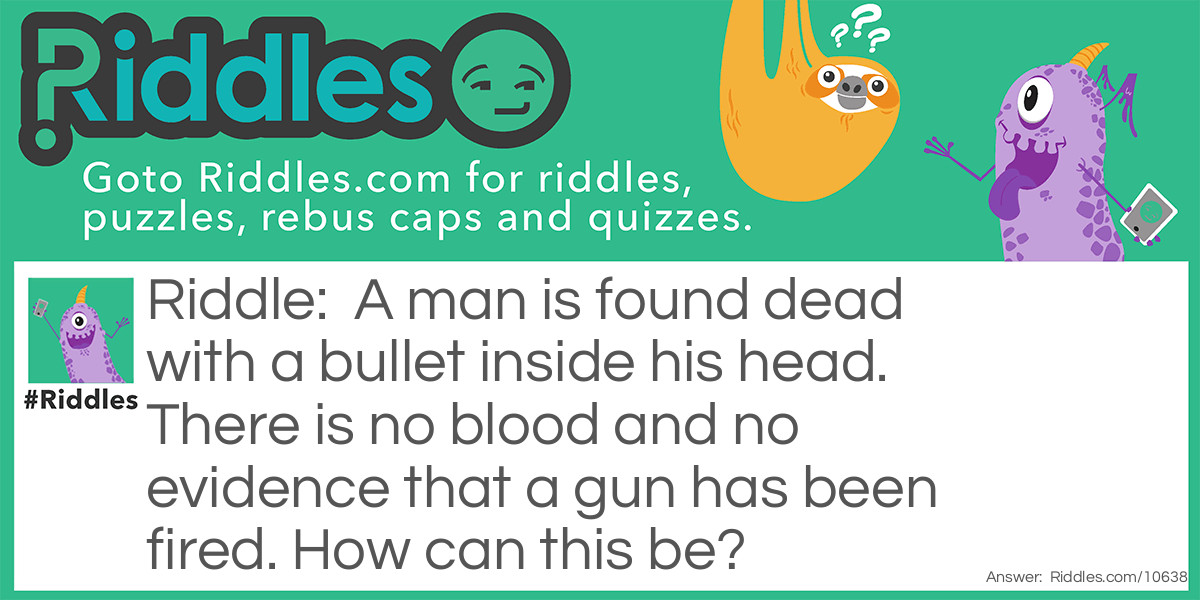 A man is found dead with a bullet inside his head. There is no blood and no evidence that a gun has been fired. How can this be?