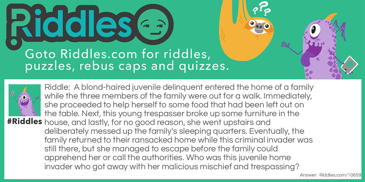 A blond-haired juvenile delinquent entered the home of a family while the three members of the family were out for a walk. Immediately, she proceeded to help herself to some food that had been left out on the table. Next, this young trespasser broke up some furniture in the house, and lastly, for no good reason, she went upstairs and deliberately messed up the family's sleeping quarters. Eventually, the family returned to their ransacked home while this criminal invader was still there, but she managed to escape before the family could apprehend her or call the authorities. Who was this juvenile home invader who got away with her malicious mischief and trespassing?