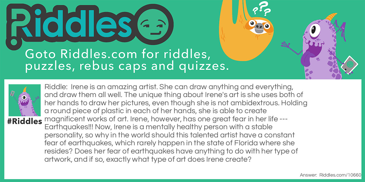 Irene is an amazing artist. She can draw anything and everything, and draw them all well. The unique thing about Irene's art is she uses both of her hands to draw her pictures, even though she is not ambidextrous. Holding a round piece of plastic in each of her hands, she is able to create magnificent works of art. Irene, however, has one great fear in her life --- Earthquakes!!! Now, Irene is a mentally healthy person with a stable personality, so why in the world should this talented artist have a constant fear of earthquakes, which rarely happen in the state of Florida where she resides? Does her fear of earthquakes have anything to do with her type of artwork, and if so, exactly what type of art does Irene create?