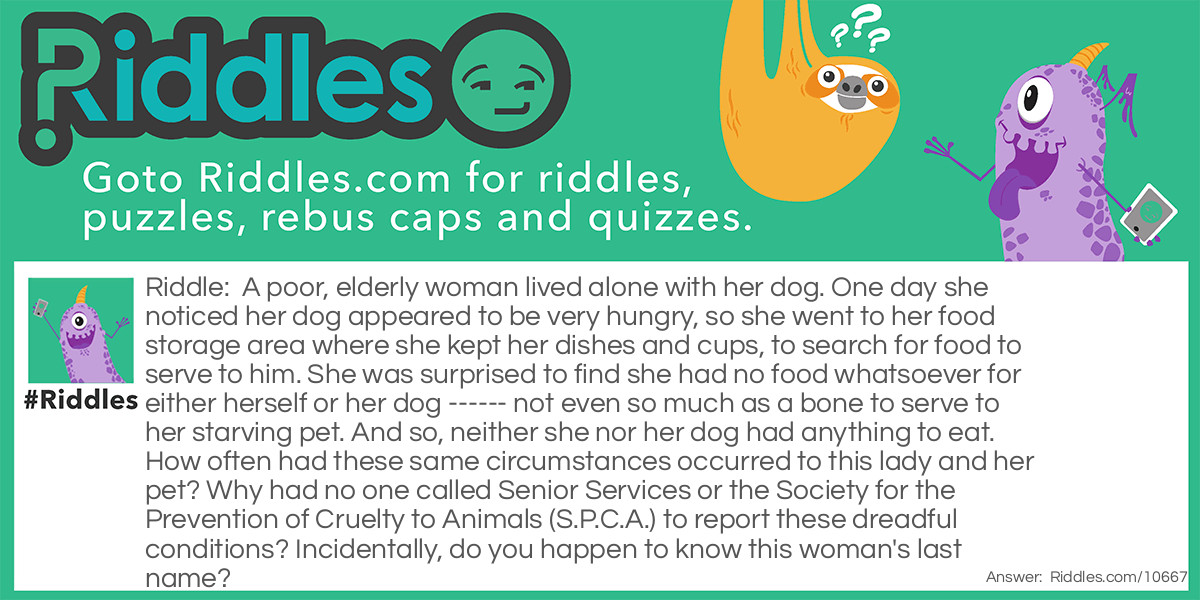 Riddle: A poor, elderly woman lived alone with her dog. One day she noticed her dog appeared to be very hungry, so she went to her food storage area where she kept her dishes and cups, to search for food to serve to him. She was surprised to find she had no food whatsoever for either herself or her dog ------ not even so much as a bone to serve to her starving pet. And so, neither she nor her dog had anything to eat. How often had these same circumstances occurred to this lady and her pet? Why had no one called Senior Services or the Society for the Prevention of Cruelty to Animals (S.P.C.A.) to report these dreadful conditions? Incidentally, do you happen to know this woman's last name? Answer: Her last name was Hubbard. Old Mother Hubbard went to her cupboard to get her poor dog a bone....
