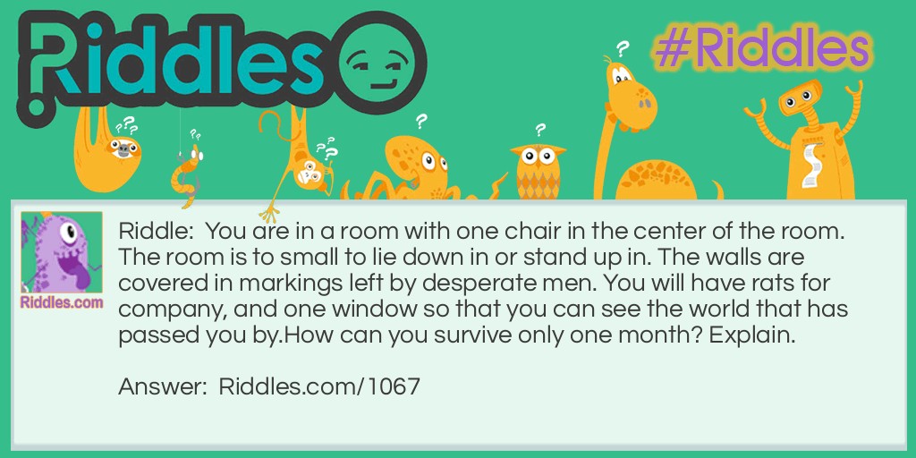 Riddle: You are in a room with one chair in the center of the room. The room is to small to lie down in or stand up in. The walls are covered in markings left by desperate men. You will have rats for company, and one window so that you can see the world that has passed you by.
How can you survive only one month? Explain. Answer: You can't. Because You don't have any food. You would go insane before one month is up. The room wouldn't provide enough oxygen for you and the rats to survive.