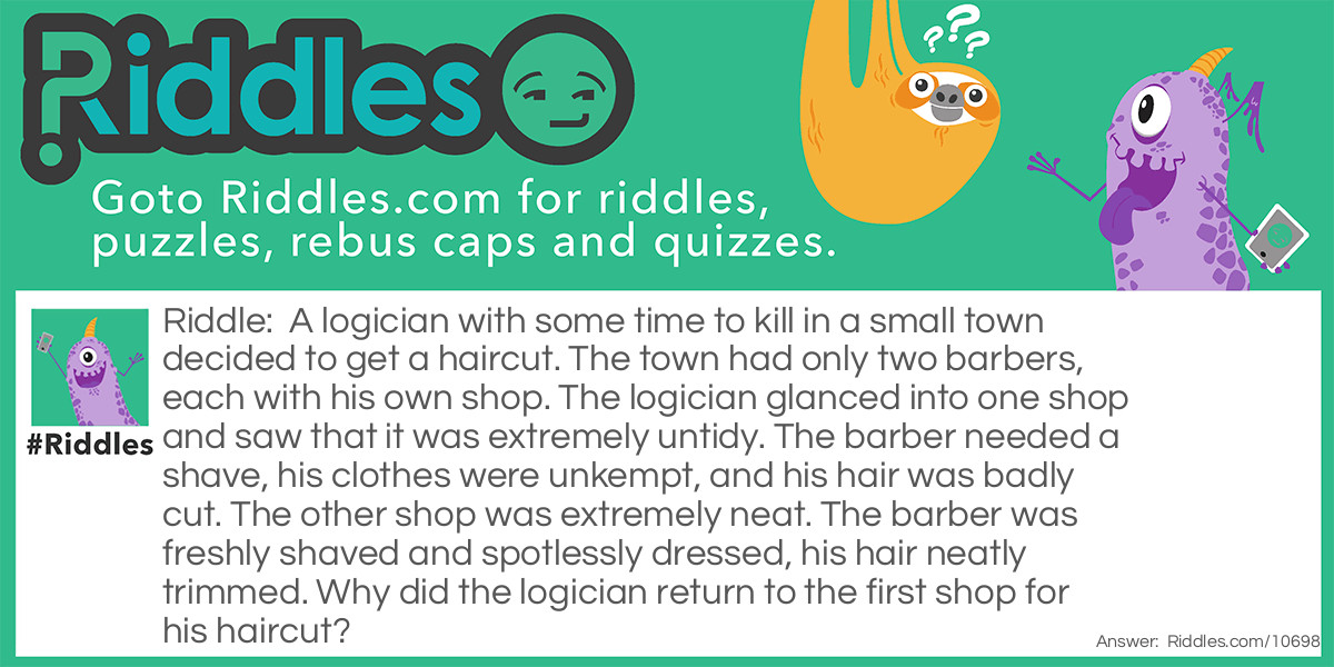 A logician with some time to kill in a small town decided to get a haircut. The town had only two barbers, each with his own shop. The logician glanced into one shop and saw that it was extremely untidy. The barber needed a shave, his clothes were unkempt, and his hair was badly cut. The other shop was extremely neat. The barber was freshly shaved and spotlessly dressed, his hair neatly trimmed. Why did the logician return to the first shop for his haircut?