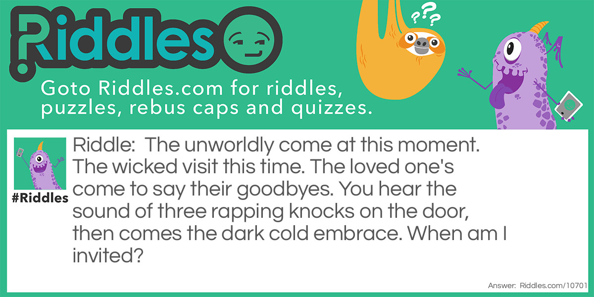 The unworldly come at this moment. The wicked visit this time. The loved one's come to say their goodbyes. You hear the sound of three rapping knocks on the door, then comes the dark cold embrace. When am I invited?