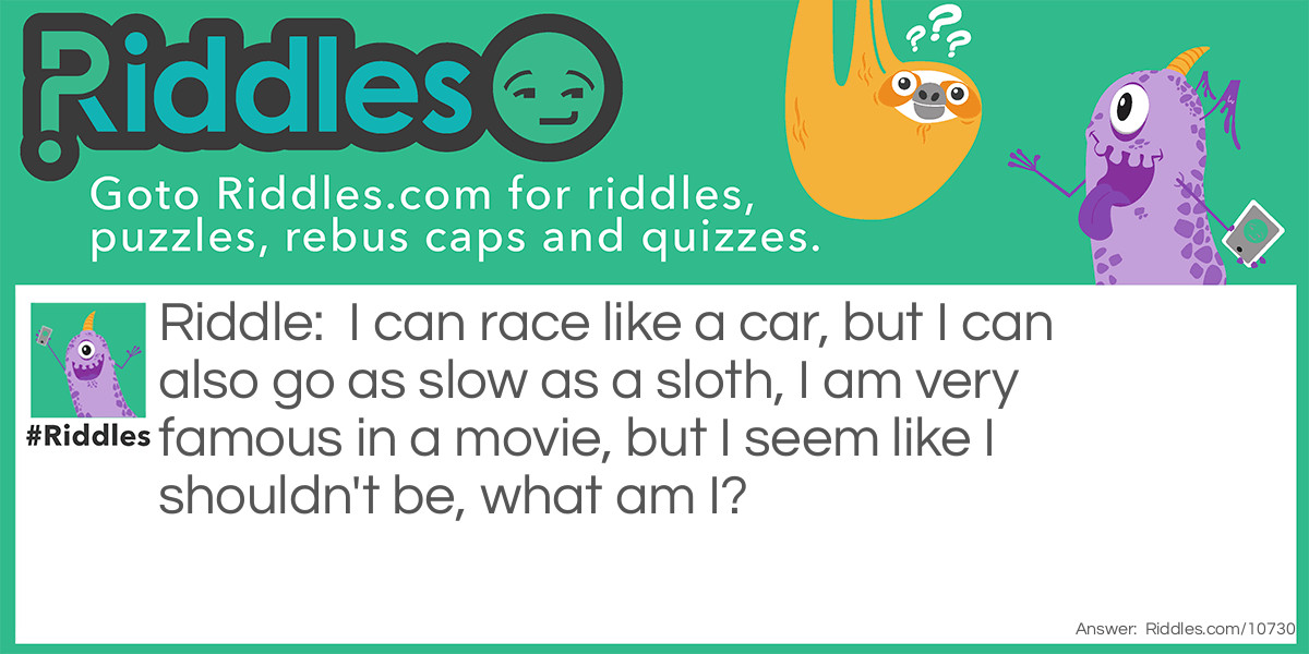 Riddle: I can race like a car, but I can also go as slow as a sloth, I am very famous in a movie, but I seem like I shouldn't be, what am I? Answer: Turbo.