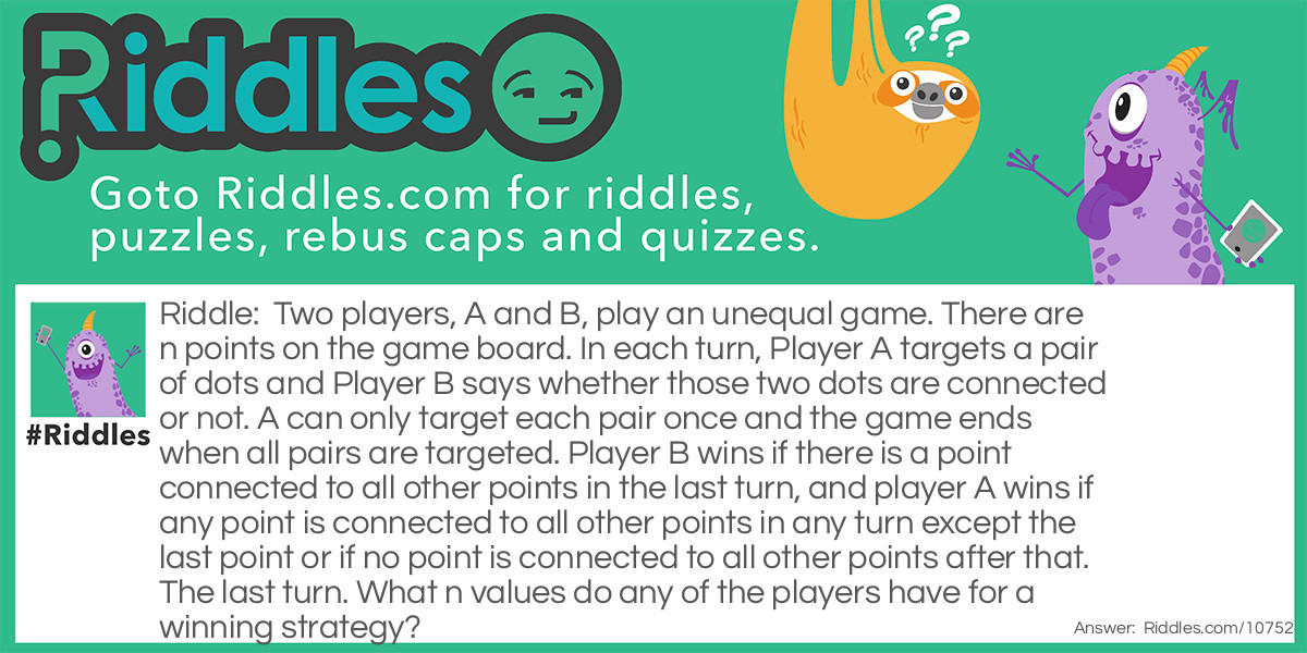 Two players, A and B, play an unequal game. There are n points on the game board. In each turn, Player A targets a pair of dots and Player B says whether those two dots are connected or not. A can only target each pair once and the game ends when all pairs are targeted. Player B wins if there is a point connected to all other points in the last turn, and player A wins if any point is connected to all other points in any turn except the last point or if no point is connected to all other points after that. The last turn. What n values do any of the players have for a winning strategy?