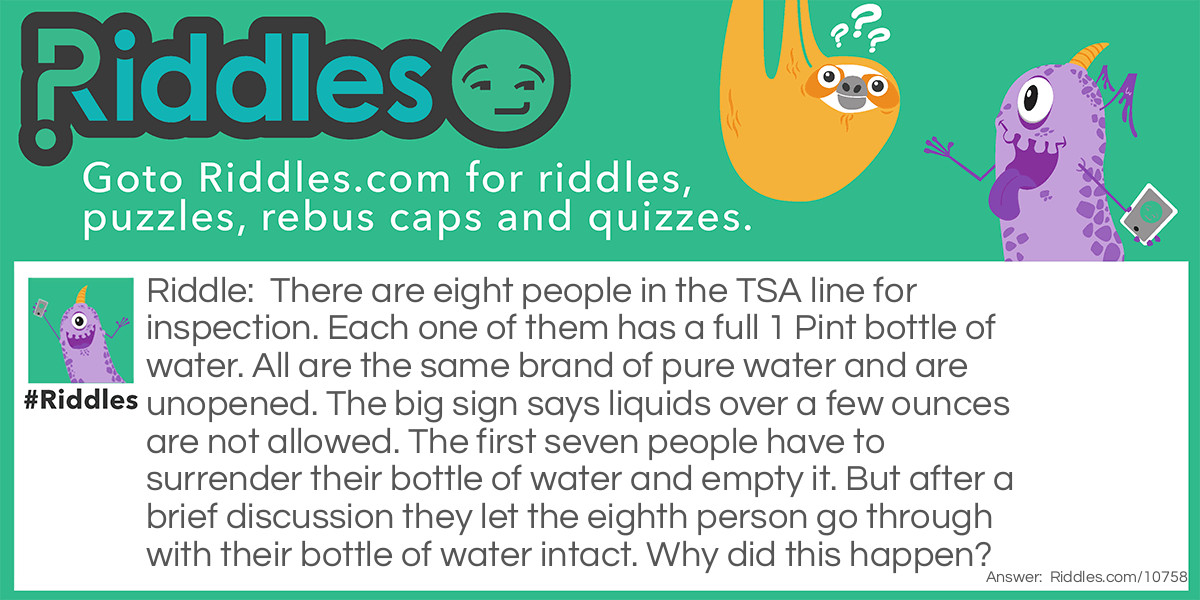 Riddle: There are eight people in the TSA line for inspection. Each one of them has a full 1 Pint bottle of water. All are the same brand of pure water and are unopened. The big sign says liquids over a few ounces are not allowed. The first seven people have to surrender their bottle of water and empty it. But after a brief discussion they let the eighth person go through with their bottle of water intact. Why did this happen? Answer: The eighth bottle was frozen. The TSA permits completely frozen liquids to pass through.