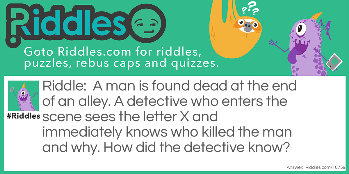 A man is found dead at the end of an alley. A detective who enters the scene sees the letter X and immediately knows who killed the man and why. How did the detective know?