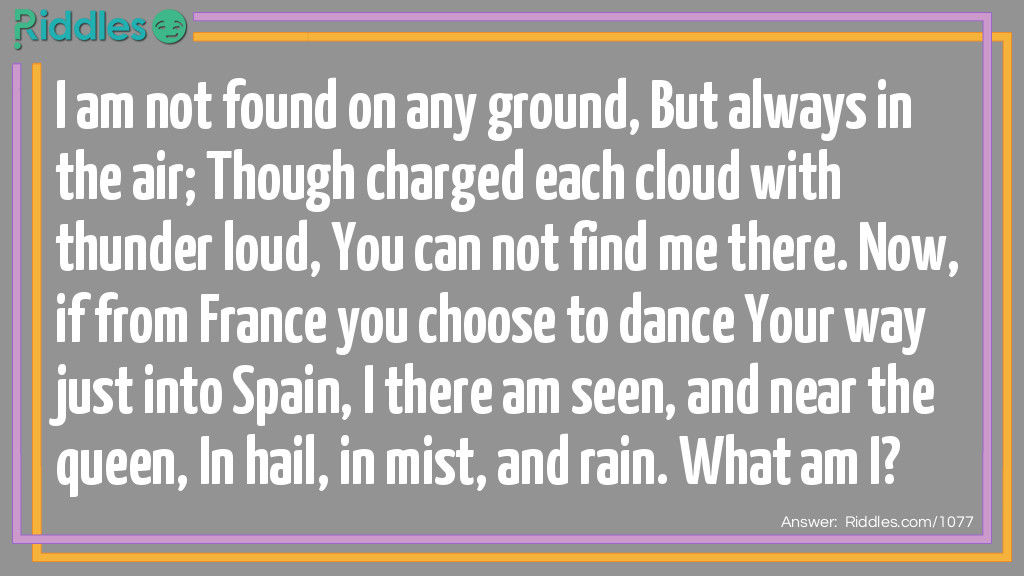 I am not found on any ground, But always in the air; Though charged each cloud with thunder loud, You can not find me there. Now, if from France you choose to dance Your way just into Spain, I there am seen, and near the queen, In hail, in mist, and rain.
What am I?