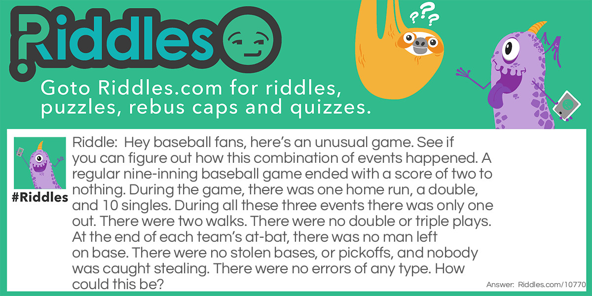 Hey baseball fans, here’s an unusual game. See if you can figure out how this combination of events happened. A regular nine-inning baseball game ended with a score of two to nothing. During the game, there was one home run, a double, and 10 singles. During all these three events there was only one out. There were two walks. There were no double or triple plays. At the end of each team’s at-bat, there was no man left on base. There were no stolen bases, or pickoffs, and nobody was caught stealing. There were no errors of any type. How could this be?