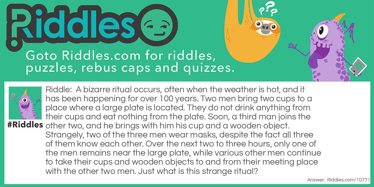 Riddle: A bizarre ritual occurs, often when the weather is hot, and it has been happening for over 100 years. Two men bring two cups to a place where a large plate is located. They do not drink anything from their cups and eat nothing from the plate. Soon, a third man joins the other two, and he brings with him his cup and a wooden object. Strangely, two of the three men wear masks, despite the fact all three of them know each other. Over the next two to three hours, only one of the men remains near the large plate, while various other men continue to take their cups and wooden objects to and from their meeting place with the other two men. Just what is this strange ritual? Answer: The two masked men are the home plate umpire and the two catchers taking turns coming to the plate. One at a time, the hitters from both sides come to the plate to hit. All the players and the umpire always wear protective cups.