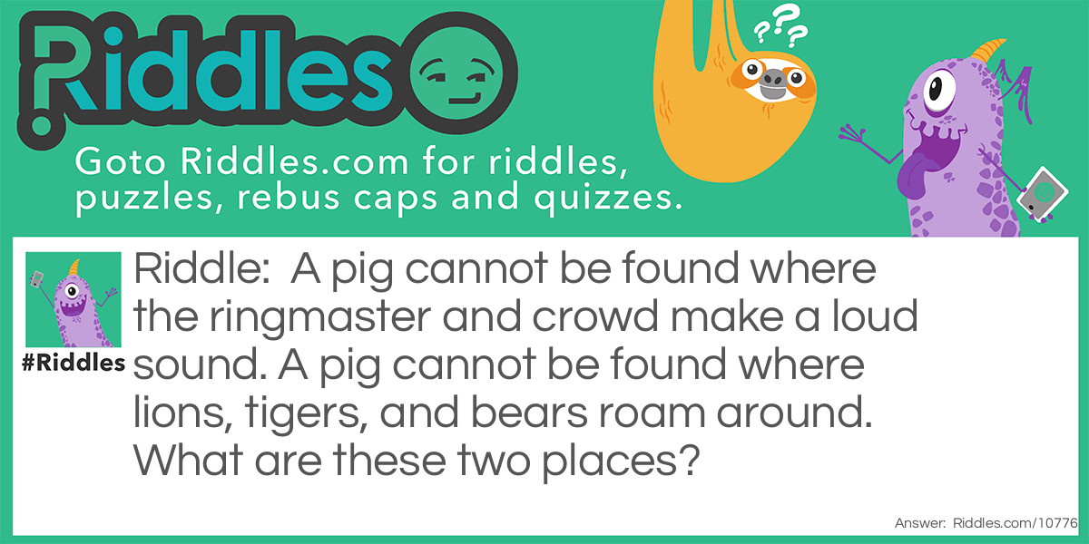 A pig cannot be found where the ringmaster and crowd make a loud sound. A pig cannot be found where lions, tigers, and bears roam around. What are these two places?