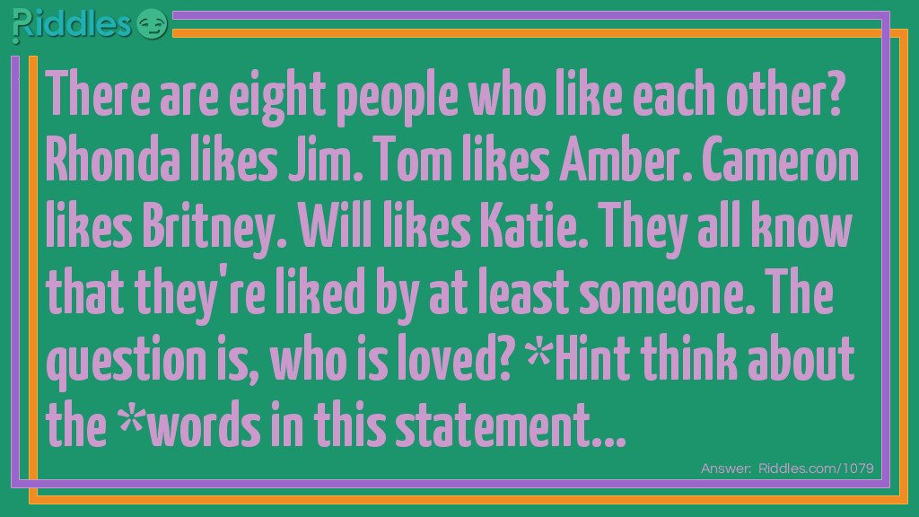 Who is it Riddles: There are eight people who like each other? Rhonda likes Jim. Tom likes Amber. Cameron likes Britney. Will likes Katie. They all know that they're liked by at least someone. The question is, who is loved? *Hint think about the *words in this statement... Riddle Meme.