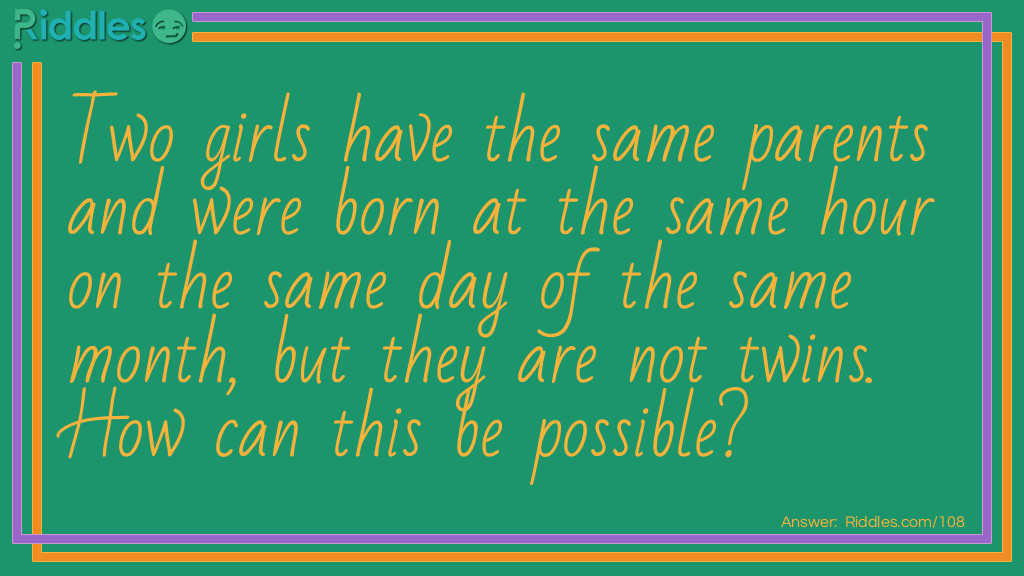New Years Riddles: Two girls have the same parents and were born at the same hour of the same day of the same month, but they are not twins. How can this be possible? Answer: They were not born in the same year.