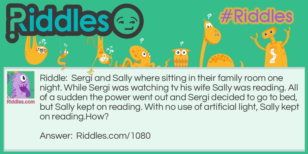 Riddle: Sergi and Sally where sitting in their family room one night. While Sergi was watching tv his wife Sally was reading. All of a sudden the power went out and Sergi decided to go to bed, but Sally kept on reading. With no use of artificial light, Sally kept on reading.
How? Answer: Sally was blind... she was reading a book by Braille.