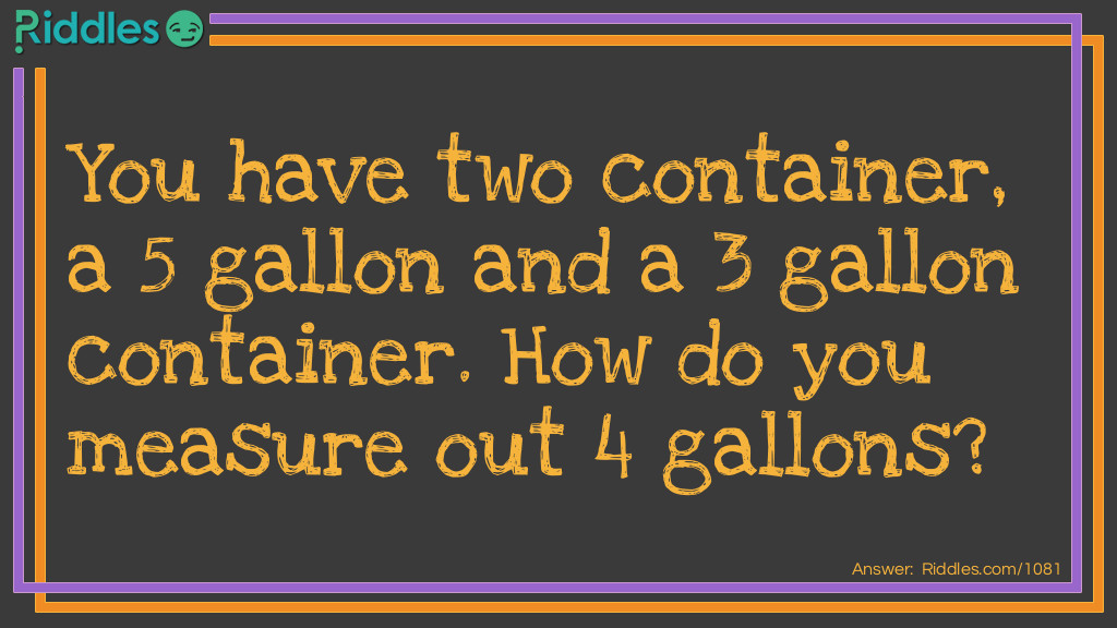 You have two container, a 5 gallon and a 3 gallon container. How do you measure out 4 gallons?