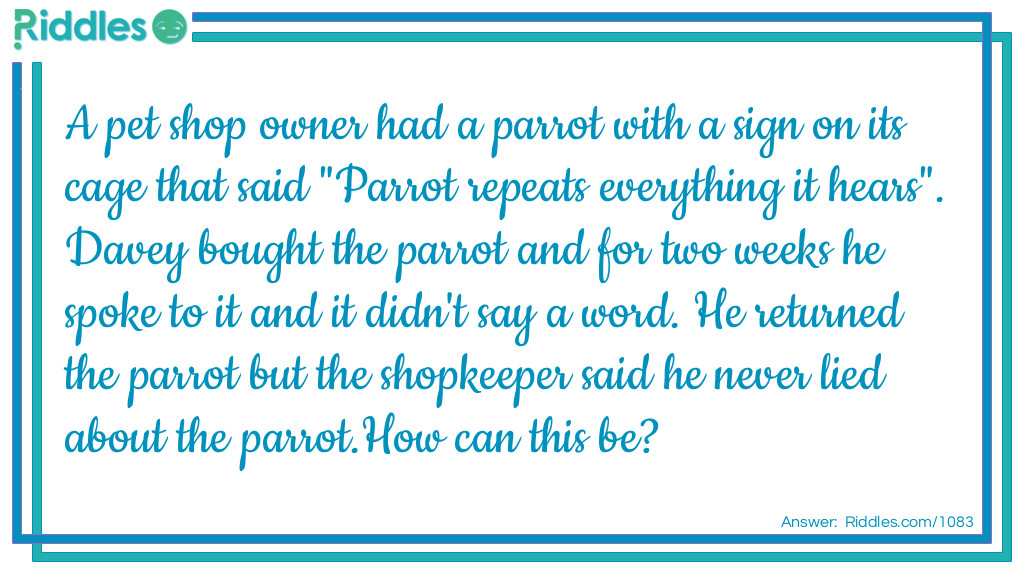 A pet shop owner had a parrot with a sign on its cage that said "Parrot repeats everything it hears". Davey bought the parrot and for two weeks he spoke to it and it didn't say a word. He returned the parrot but the shopkeeper said he never lied about the parrot.
How can this be?