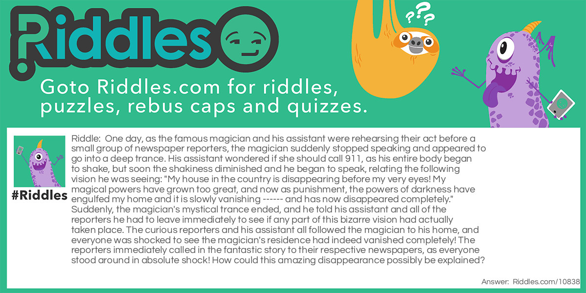 One day, as the famous magician and his assistant were rehearsing their act before a small group of newspaper reporters, the magician suddenly stopped speaking and appeared to go into a deep trance. His assistant wondered if she should call 911, as his entire body began to shake, but soon the shakiness diminished and he began to speak, relating the following vision he was seeing: "My house in the country is disappearing before my very eyes! My magical powers have grown too great, and now as punishment, the powers of darkness have engulfed my home and it is slowly vanishing ------ and has now disappeared completely." Suddenly, the magician's mystical trance ended, and he told his assistant and all of the reporters he had to leave immediately to see if any part of this bizarre vision had actually taken place. The curious reporters and his assistant all followed the magician to his home, and everyone was shocked to see the magician's residence had indeed vanished completely! The reporters immediately called in the fantastic story to their respective newspapers, as everyone stood around in absolute shock! How could this amazing disappearance possibly be explained?