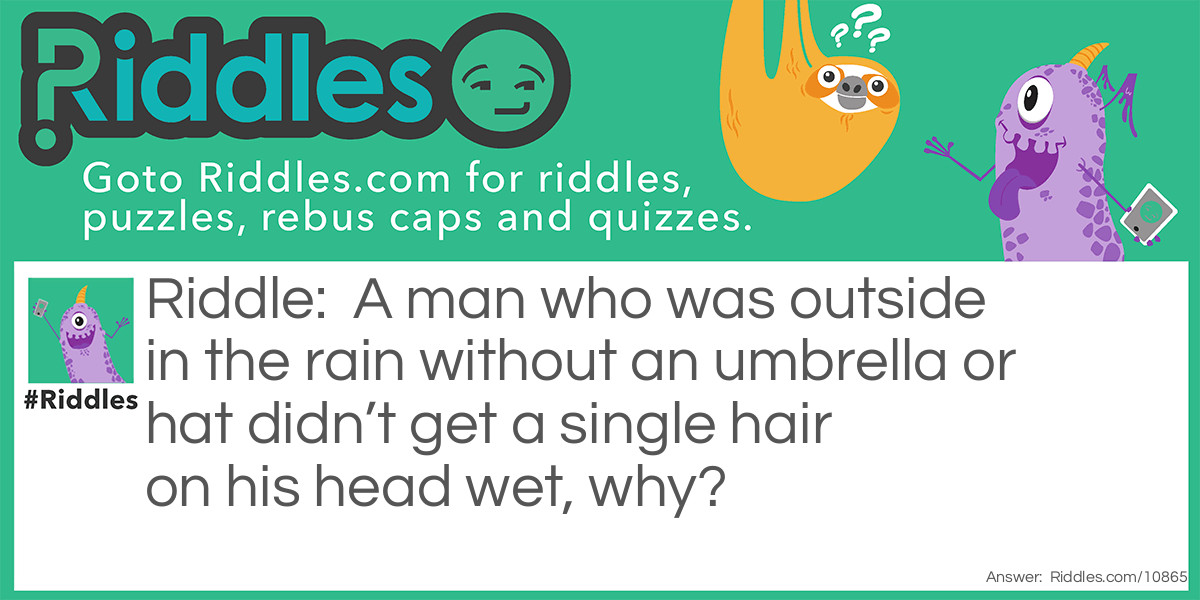 A man who was outside in the rain without an umbrella or hat didn’t get a single hair on his head wet, why?