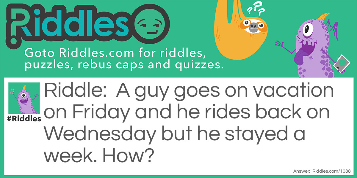 Riddle: A guy goes on vacation on Friday and he rides back on Wednesday but he stayed a week. How? Answer: His horse's name was Wednesday.