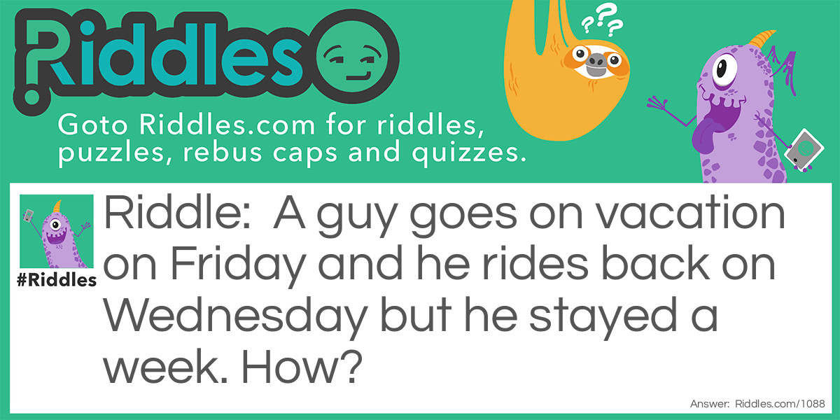 A guy goes on vacation on Friday and he rides back on Wednesday but he stayed a week. How?