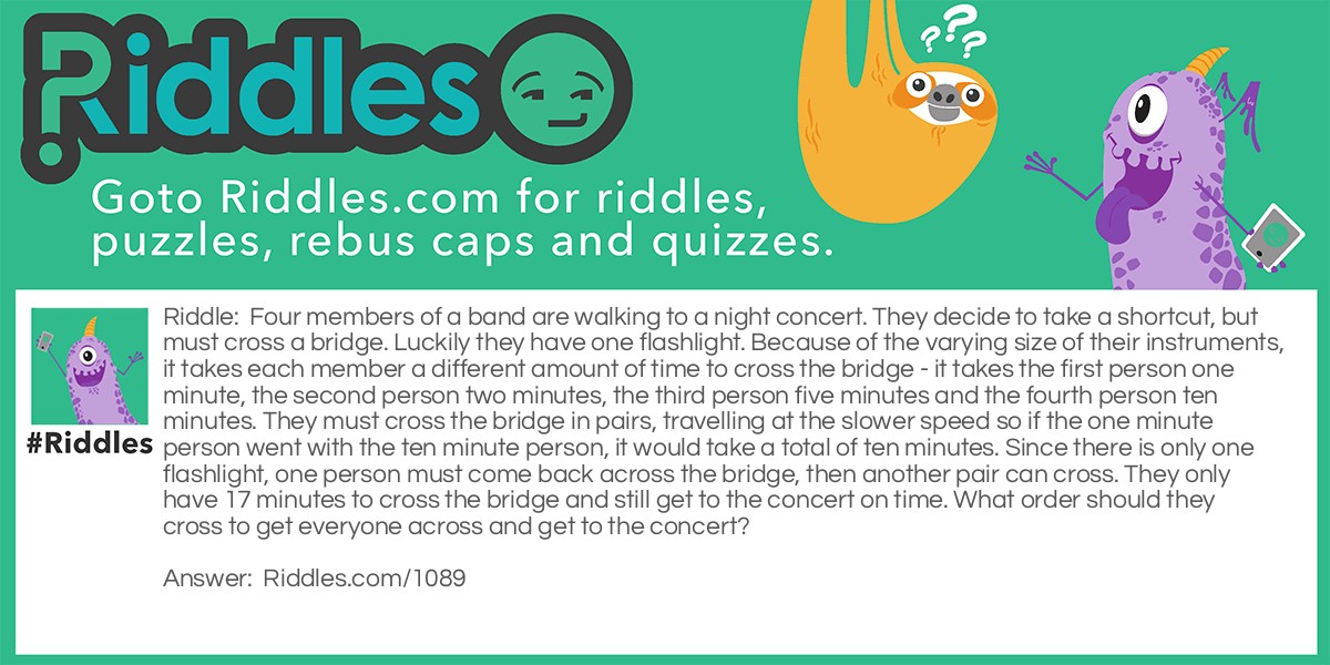 Riddle: Four members of a band are walking to a night concert. They decide to take a shortcut, but must cross a bridge. Luckily they have one flashlight. Because of the varying size of their instruments, it takes each member a different amount of time to cross the bridge - it takes the first person one minute, the second person two minutes, the third person five minutes and the fourth person ten minutes. They must cross the bridge in pairs, travelling at the slower speed so if the one minute person went with the ten minute person, it would take a total of ten minutes. Since there is only one flashlight, one person must come back across the bridge, then another pair can cross. They only have 17 minutes to cross the bridge and still get to the concert on time. What order should they cross to get everyone across and get to the concert? Answer: First, the one minute person and the two minute person must cross the bridge, for a total of two minutes. Then the one minute person should come back with flashlight - total of three minutes. The five minute person and the ten minute person cross together next, making the total thirteen minutes. Now the two minute person goes back and (total now fifteen minutes) and gets the one minute person and they cross together bringing the total to seventeen minutes.