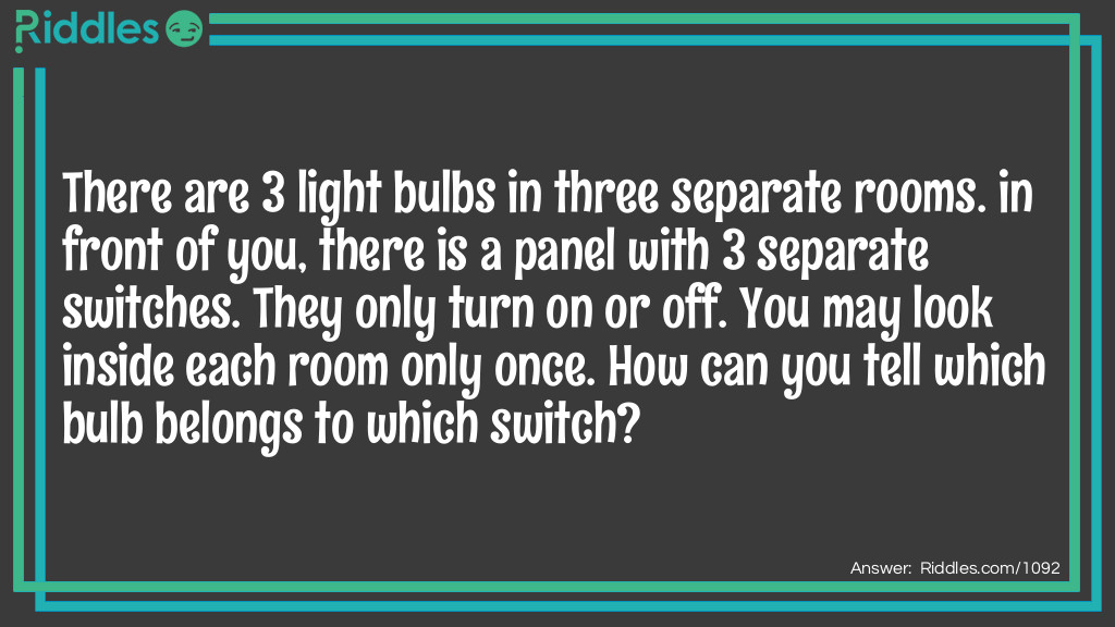 There are 3 light bulbs in three separate rooms. in front of you, there is a panel with 3 separate switches. They only turn on or off. You may look inside each room only once. How can you tell which bulb belongs to which switch?