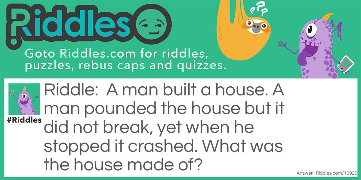 Riddle: A man built a house. A man pounded the house but it did not break, yet when he stopped it crashed. What was the house made of? Answer: Oobleck.