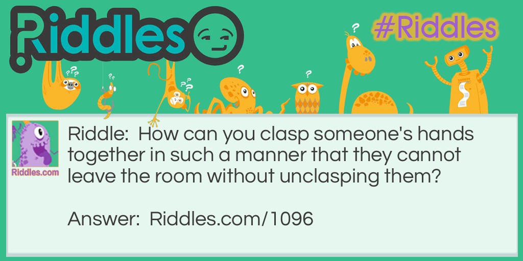 Riddle: How can you clasp someone's hands together in such a manner that they cannot leave the room without unclasping them? Answer: Put their hands around a stationary object in the room, which will keep them from leaving the room unless they open their hands.