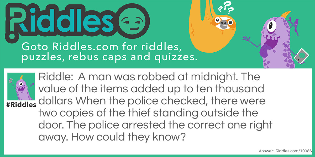 Riddle: A man was robbed at midnight. The value of the items added up to ten thousand dollars When the police checked, there were two copies of the thief standing outside the door. The police arrested the correct one right away. How could they know? Answer: The thief stole money. It was falling out of his pockets.