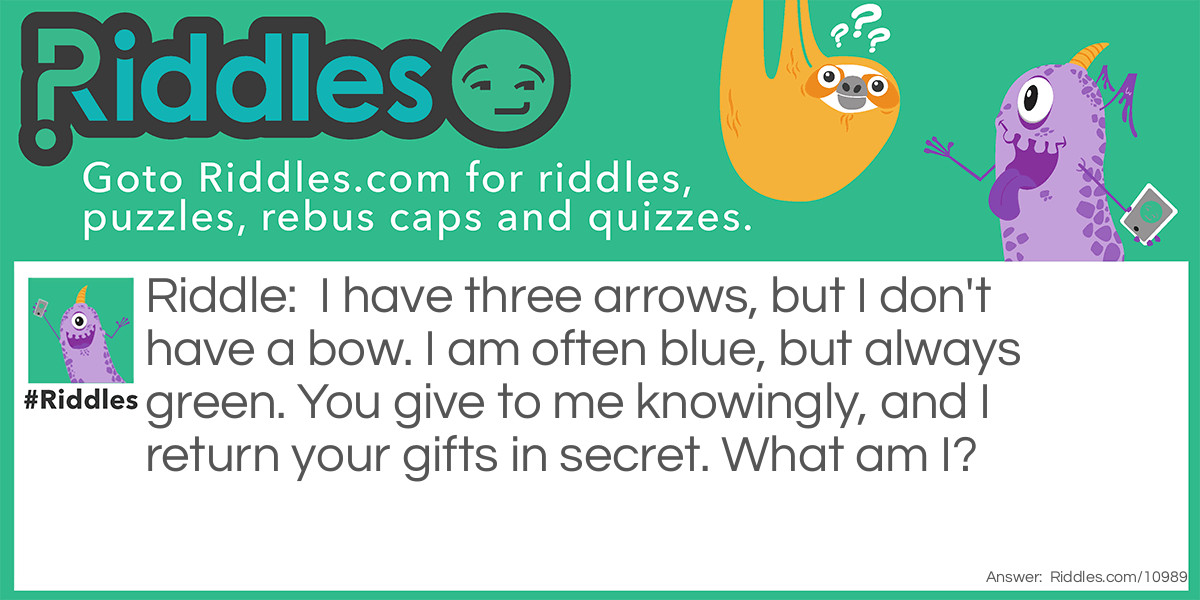 Riddle: I have three arrows, but I don't have a bow. I am often blue, but always green. You give to me knowingly, and I return your gifts in secret. What am I? Answer: A recycling bin.