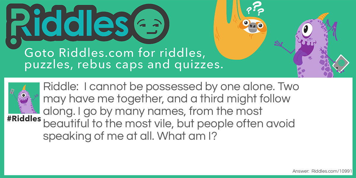 I cannot be possessed by one alone. Two may have me together, and a third might follow along. I go by many names, from the most beautiful to the most vile, but people often avoid speaking of me at all. What am I?