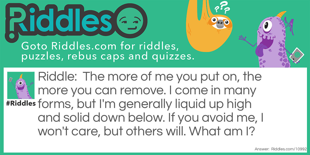 Riddle: The more of me you put on, the more you can remove. I come in many forms, but I'm generally liquid up high and solid down below. If you avoid me, I won't care, but others will. What am I? Answer: Soap.