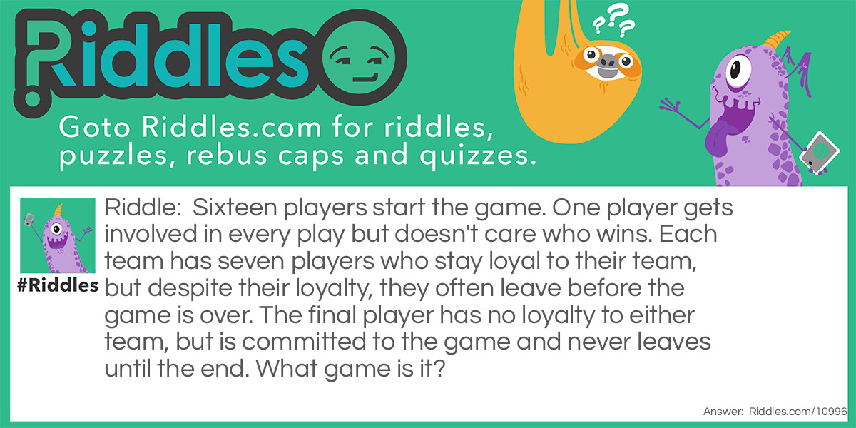 Riddle: Sixteen players start the game. One player gets involved in every play but doesn't care who wins. Each team has seven players who stay loyal to their team, but despite their loyalty, they often leave before the game is over. The final player has no loyalty to either team, but is committed to the game and never leaves until the end. What game is it? Answer: Pool (i.e. 8-ball billiards).