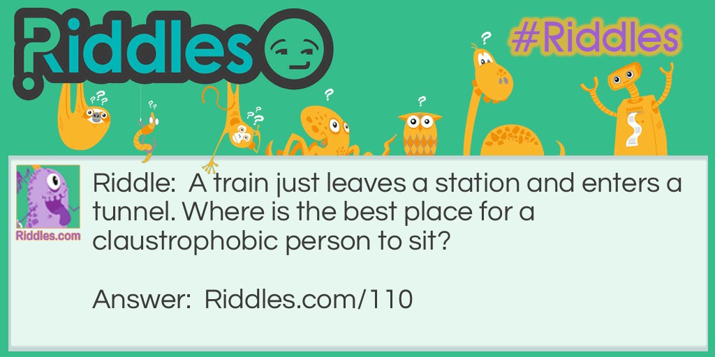 Riddle: A train just leaves a station and enters a tunnel. Where is the best place for a claustrophobic person to sit? Answer: In the back. See, the train is still accelerating as it is leaving the station so the train will be moving faster when the back of the train enters the tunnel.