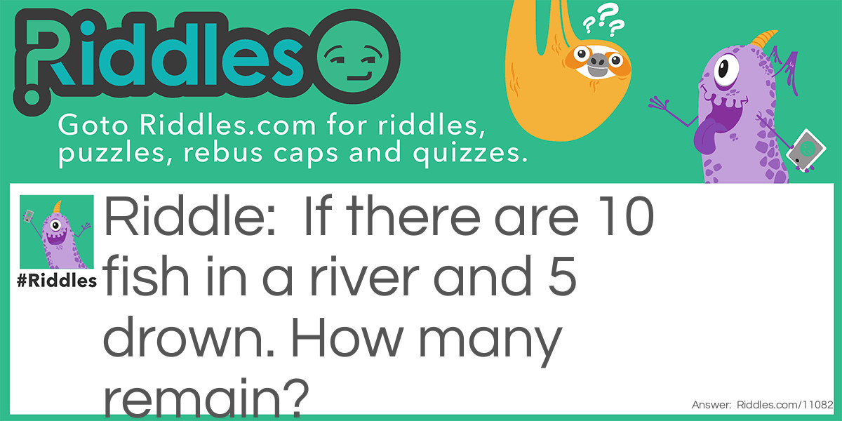 If there are 10 fish in a river and 5 drown. How many remain?