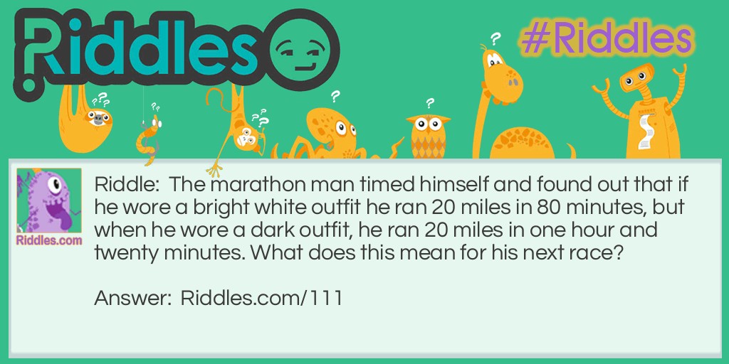 Riddle: The marathon man timed himself and found out that if he wore a bright white outfit he ran 20 miles in 80 minutes, but when he wore a dark outfit, he ran 20 miles in one hour and twenty minutes. What does this mean for his next race? Answer: Absolutely nothing, as 80 minutes equals an hour and twenty minutes.