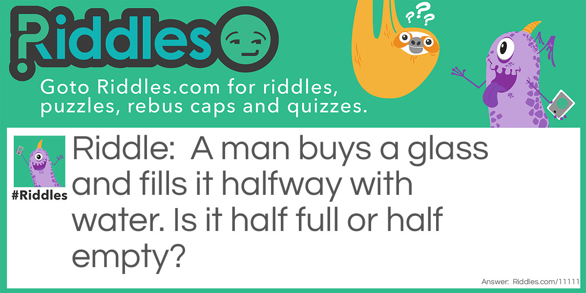 Riddle: A man buys a glass and fills it halfway with water. Is it half full or half empty? Answer: Half empty. Because it was empty to begin with, it was 2/2 empty, and now it is 1/2 empty.