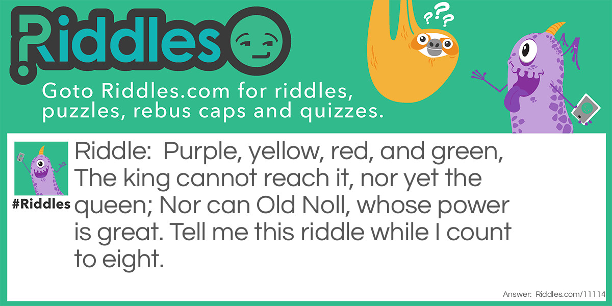 Riddle: Purple, yellow, red, and green, The king cannot reach it, nor yet the queen; Nor can Old Noll, whose power is great. Tell me this riddle while I count to eight. Answer: A rainbow.