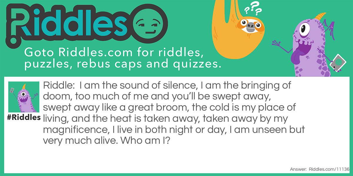 I am the sound of silence, I am the bringing of doom, too much of me and you’ll be swept away, swept away like a great broom, the cold is my place of living, and the heat is taken away, taken away by my magnificence, I live in both night or day, I am unseen but very much alive. Who am I?